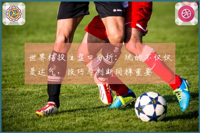 世界杯投注盘口分析：玩的不仅仅是运气，技巧与判断同样重要