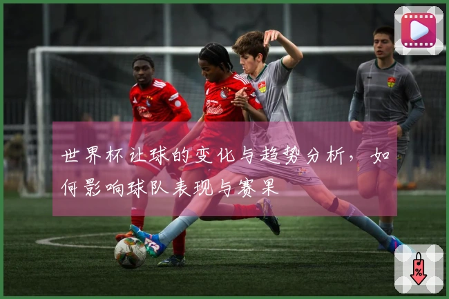 世界杯让球的变化与趋势分析，如何影响球队表现与赛果